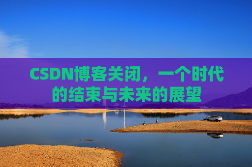 CSDN博客关闭，一个时代的结束与未来的展望